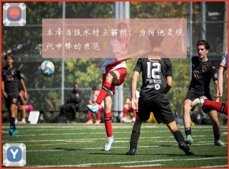 本泽马技术特点解析：为何他是现代中锋的典范