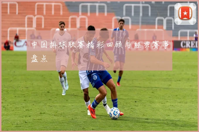 中国排球联赛精彩回顾与经典赛事盘点