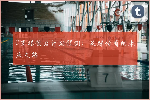 C罗退役后计划预测:足球传奇的未来之路