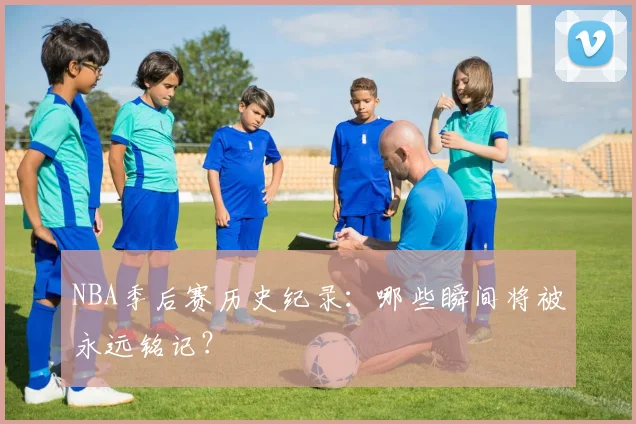 NBA季后赛历史纪录：哪些瞬间将被永远铭记？
