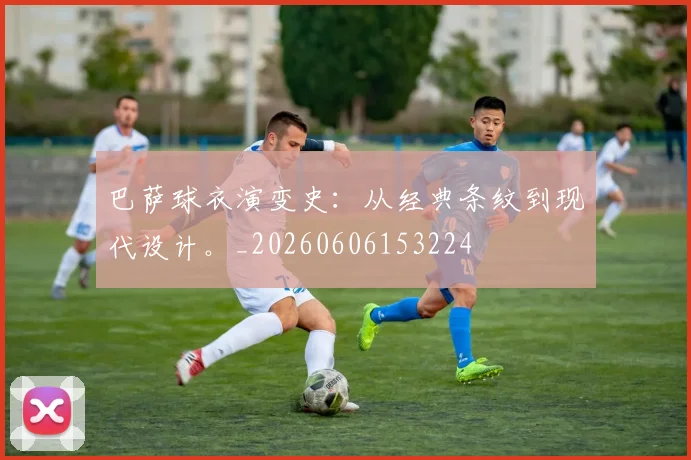 巴萨球衣演变史:从经典条纹到现代设计。_20260606153224