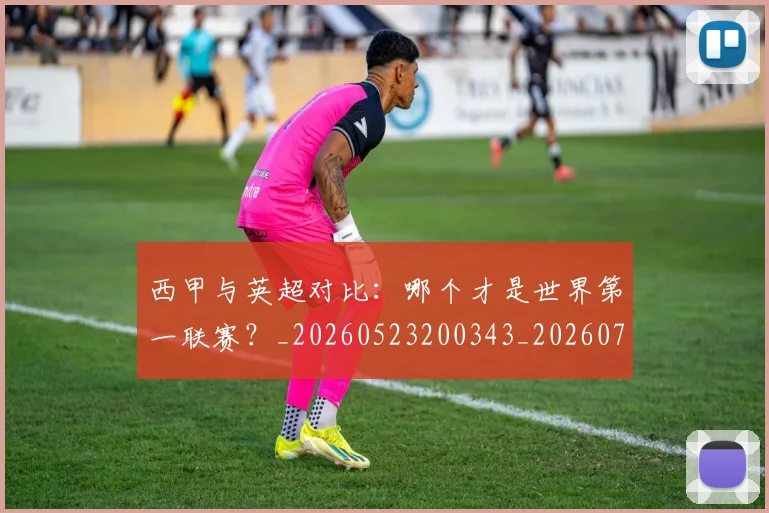西甲与英超对比:哪个才是世界第一联赛?_20260523200343_20260703181835