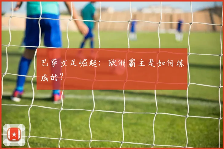 巴萨女足崛起：欧洲霸主是如何炼成的？