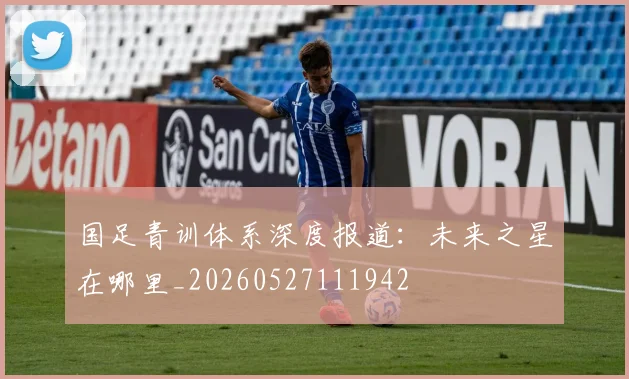国足青训体系深度报道：未来之星在哪里_20260527111942