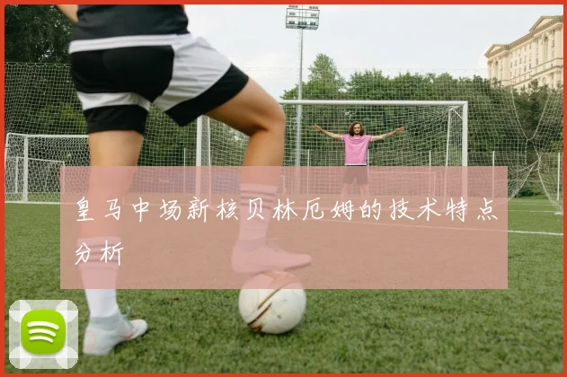 皇马中场新核贝林厄姆的技术特点分析