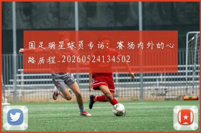 国足明星球员专访:赛场内外的心路历程_20260524134502