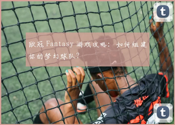 欧冠 Fantasy 游戏攻略：如何组建你的梦幻球队？